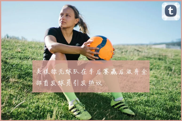 美媒称无球队在季后赛赢后放弃全部首发球员引发热议