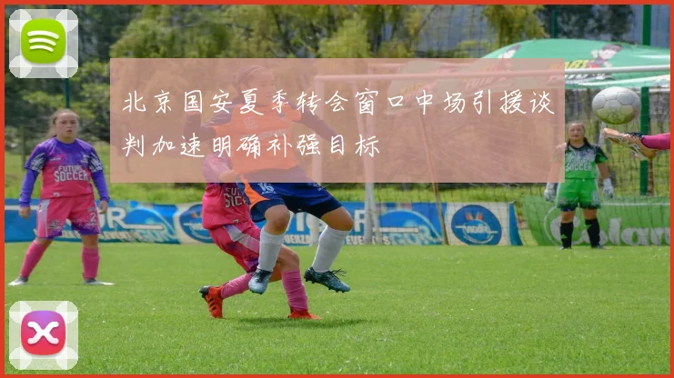 北京国安夏季转会窗口中场引援谈判加速明确补强目标