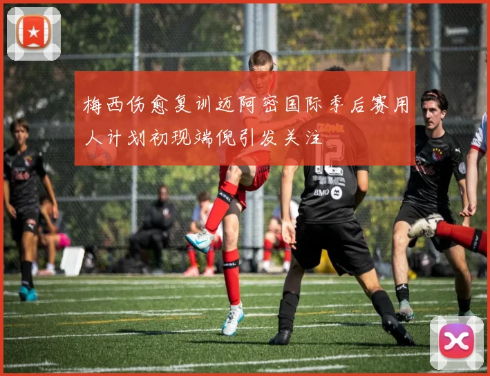 梅西伤愈复训迈阿密国际季后赛用人计划初现端倪引发关注