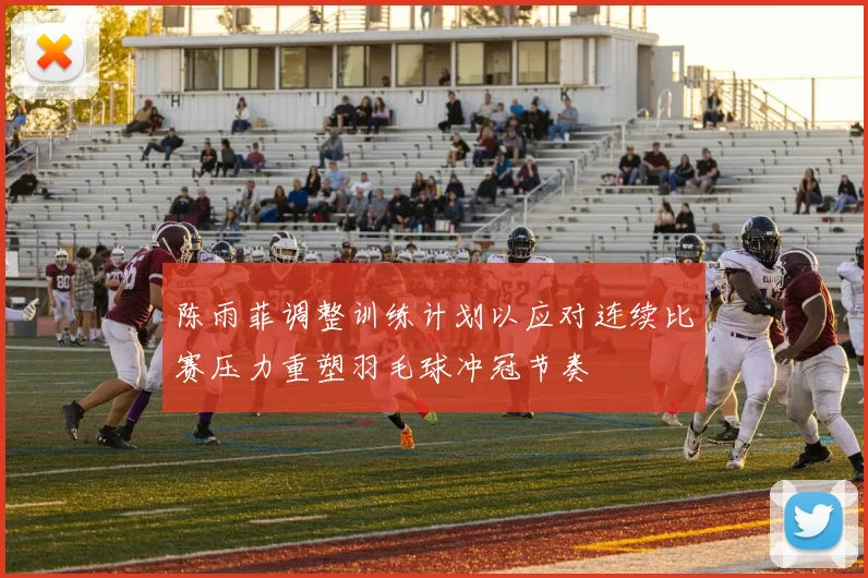 陈雨菲调整训练计划以应对连续比赛压力重塑羽毛球冲冠节奏