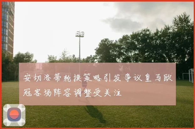 安切洛蒂轮换策略引发争议皇马欧冠客场阵容调整受关注