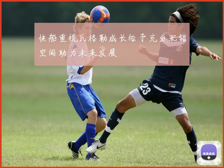 快船重视瓦格勒成长给予充分犯错空间助力未来发展